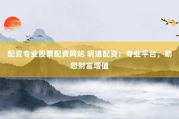 配资专业股票配资网站 明道配资：专业平台，助您财富增值