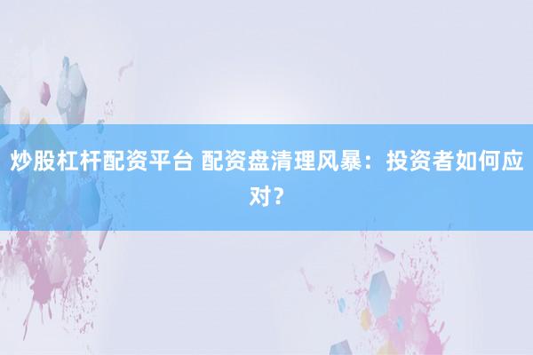 炒股杠杆配资平台 配资盘清理风暴：投资者如何应对？