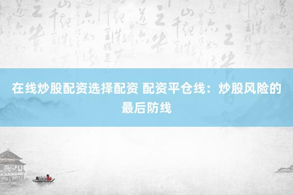 在线炒股配资选择配资 配资平仓线：炒股风险的最后防线