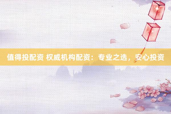 值得投配资 权威机构配资：专业之选，安心投资