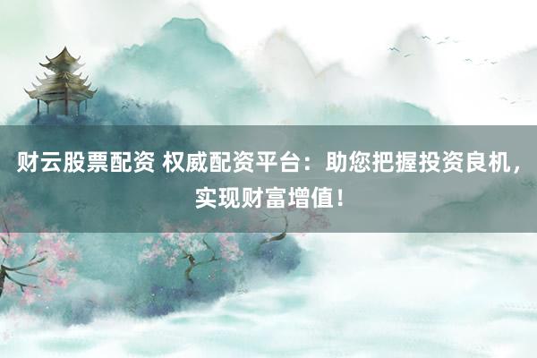 财云股票配资 权威配资平台：助您把握投资良机，实现财富增值！