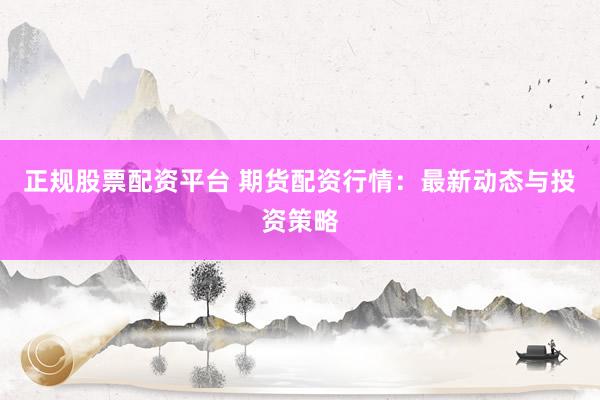 正规股票配资平台 期货配资行情：最新动态与投资策略