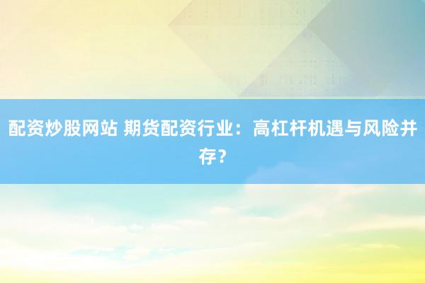配资炒股网站 期货配资行业：高杠杆机遇与风险并存？