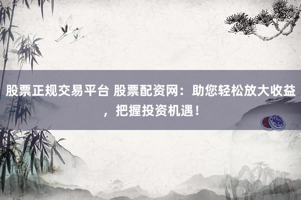股票正规交易平台 股票配资网：助您轻松放大收益，把握投资机遇！