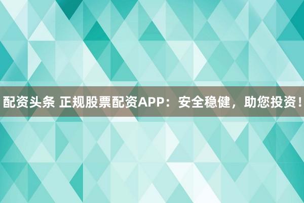 配资头条 正规股票配资APP：安全稳健，助您投资！