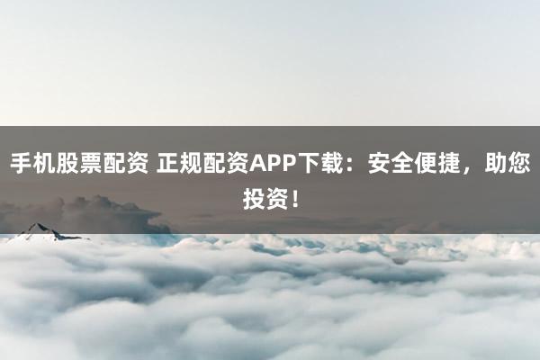 手机股票配资 正规配资APP下载：安全便捷，助您投资！