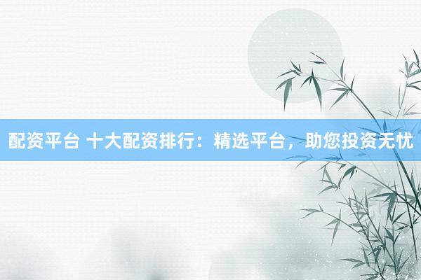 配资平台 十大配资排行：精选平台，助您投资无忧