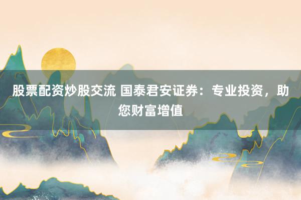 股票配资炒股交流 国泰君安证券：专业投资，助您财富增值