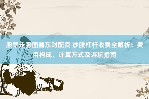 股票走势图鑫东财配资 炒股杠杆收费全解析：费用构成、计算方式及避坑指南