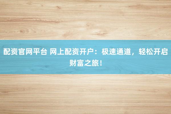 配资官网平台 网上配资开户：极速通道，轻松开启财富之旅！