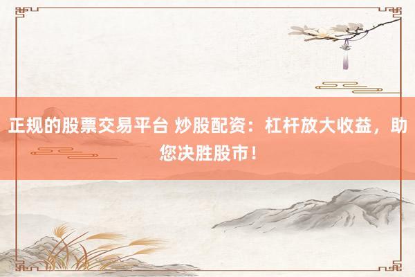 正规的股票交易平台 炒股配资：杠杆放大收益，助您决胜股市！