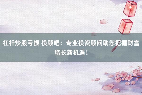杠杆炒股亏损 投顾吧：专业投资顾问助您把握财富增长新机遇！