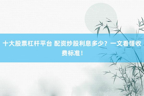 十大股票杠杆平台 配资炒股利息多少？一文看懂收费标准！