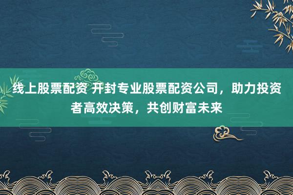 线上股票配资 开封专业股票配资公司，助力投资者高效决策，共创财富未来