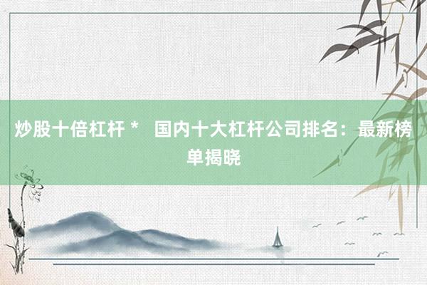 炒股十倍杠杆 *   国内十大杠杆公司排名：最新榜单揭晓