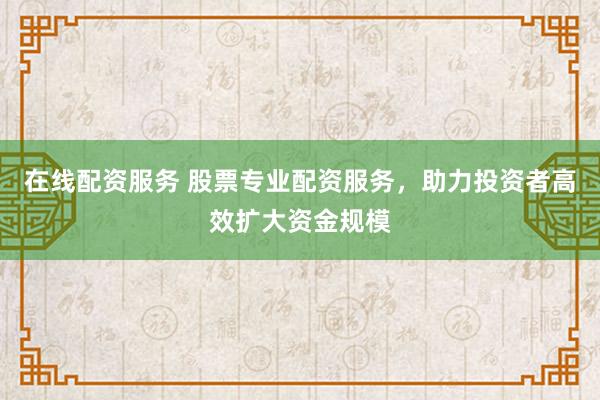 在线配资服务 股票专业配资服务，助力投资者高效扩大资金规模