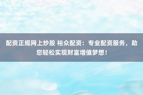 配资正规网上炒股 裕众配资：专业配资服务，助您轻松实现财富增值梦想！