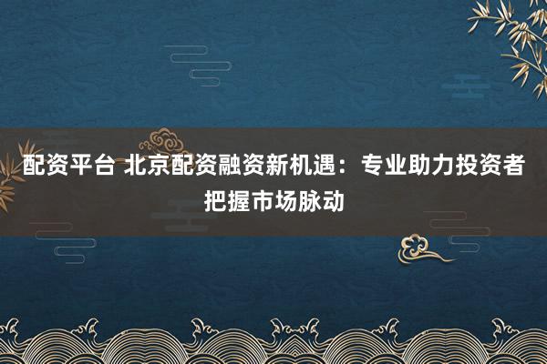 配资平台 北京配资融资新机遇：专业助力投资者把握市场脉动