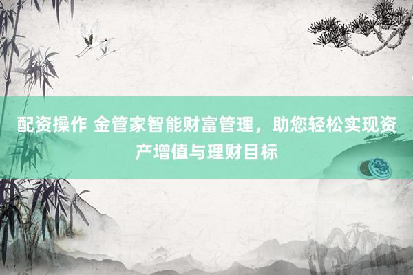 配资操作 金管家智能财富管理，助您轻松实现资产增值与理财目标