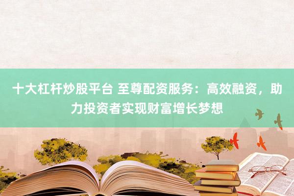 十大杠杆炒股平台 至尊配资服务：高效融资，助力投资者实现财富增长梦想