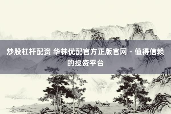 炒股杠杆配资 华林优配官方正版官网 - 值得信赖的投资平台