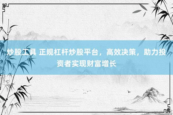 炒股工具 正规杠杆炒股平台，高效决策，助力投资者实现财富增长