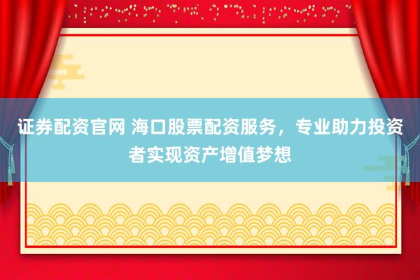 证券配资官网 海口股票配资服务，专业助力投资者实现资产增值梦想