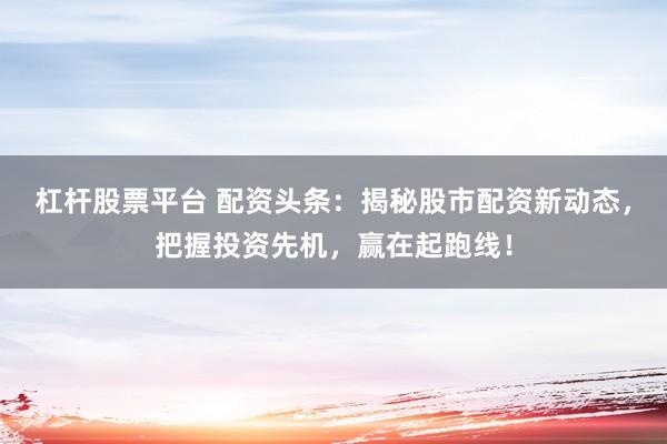 杠杆股票平台 配资头条：揭秘股市配资新动态，把握投资先机，赢在起跑线！