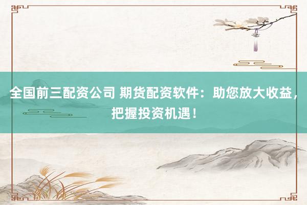 全国前三配资公司 期货配资软件：助您放大收益，把握投资机遇！