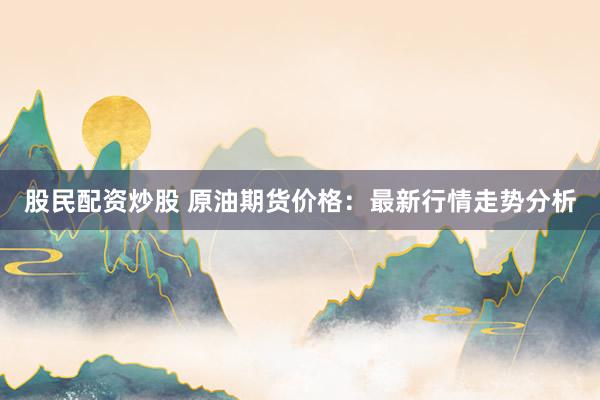 股民配资炒股 原油期货价格：最新行情走势分析