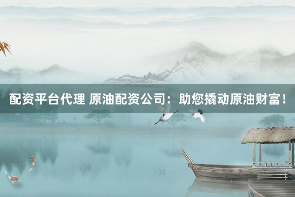 配资平台代理 原油配资公司：助您撬动原油财富！