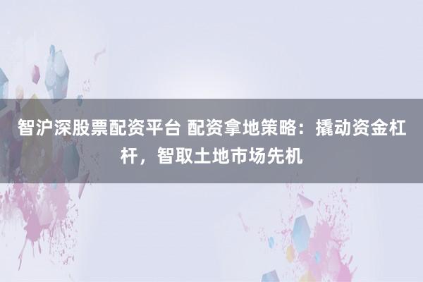 智沪深股票配资平台 配资拿地策略：撬动资金杠杆，智取土地市场先机