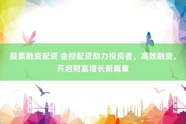 股票融资配资 金控配资助力投资者，高效融资，开启财富增长新篇章