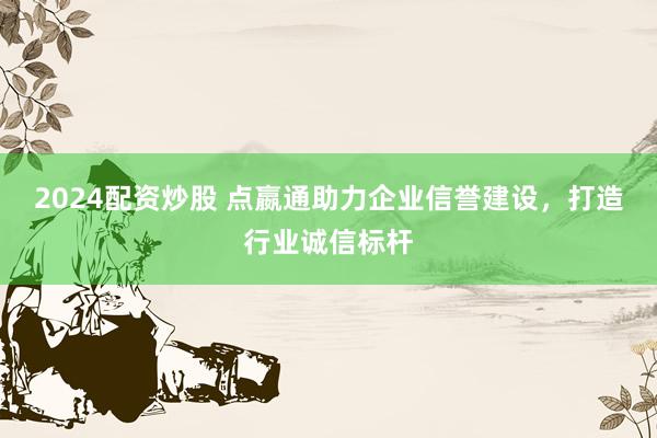 2024配资炒股 点嬴通助力企业信誉建设，打造行业诚信标杆
