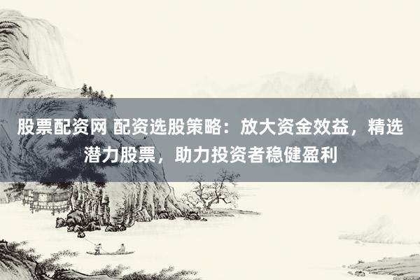 股票配资网 配资选股策略：放大资金效益，精选潜力股票，助力投资者稳健盈利