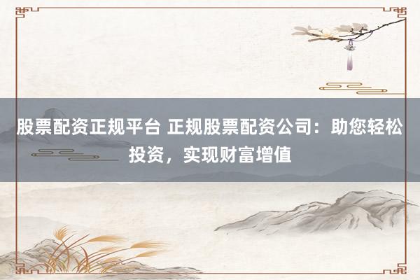 股票配资正规平台 正规股票配资公司：助您轻松投资，实现财富增值
