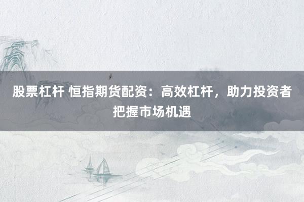 股票杠杆 恒指期货配资：高效杠杆，助力投资者把握市场机遇