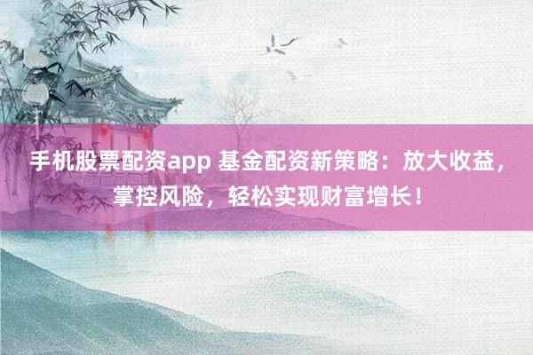 手机股票配资app 基金配资新策略：放大收益，掌控风险，轻松实现财富增长！