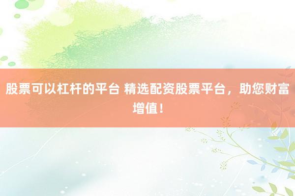 股票可以杠杆的平台 精选配资股票平台，助您财富增值！