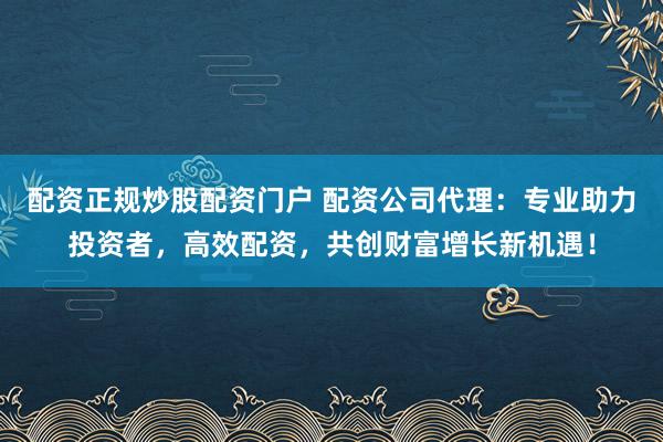 配资正规炒股配资门户 配资公司代理：专业助力投资者，高效配资，共创财富增长新机遇！