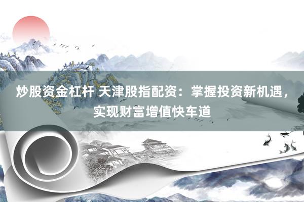 炒股资金杠杆 天津股指配资：掌握投资新机遇，实现财富增值快车道
