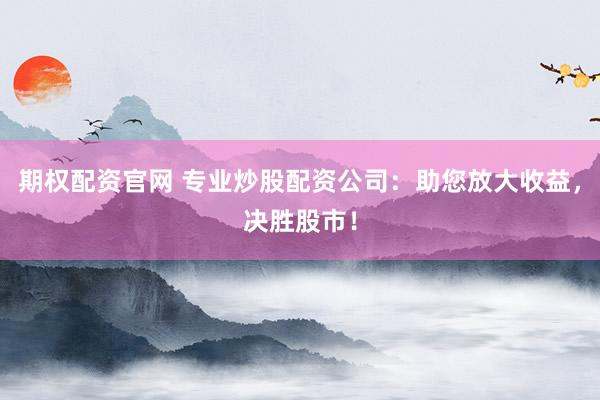 期权配资官网 专业炒股配资公司：助您放大收益，决胜股市！