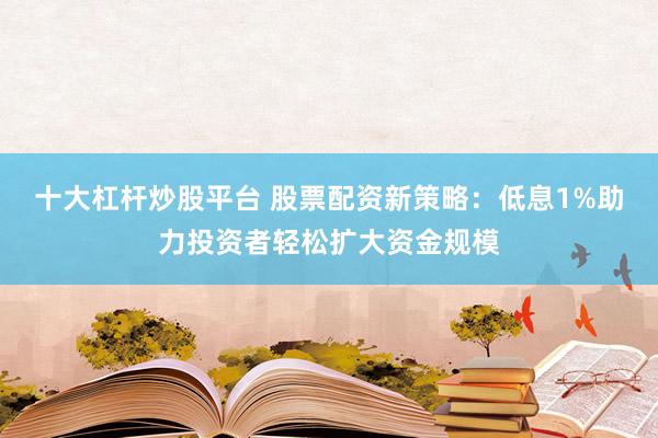 十大杠杆炒股平台 股票配资新策略：低息1%助力投资者轻松扩大资金规模