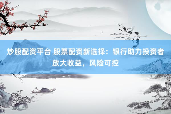 炒股配资平台 股票配资新选择：银行助力投资者放大收益，风险可控