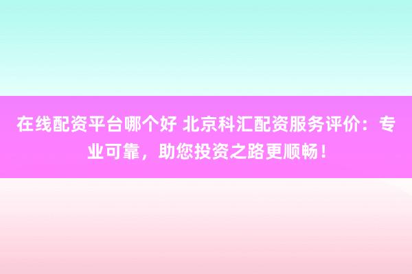 在线配资平台哪个好 北京科汇配资服务评价：专业可靠，助您投资之路更顺畅！