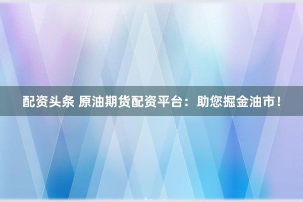 配资头条 原油期货配资平台：助您掘金油市！