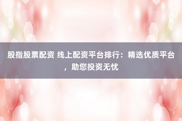 股指股票配资 线上配资平台排行：精选优质平台，助您投资无忧