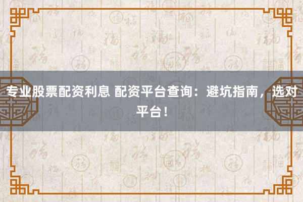 专业股票配资利息 配资平台查询：避坑指南，选对平台！