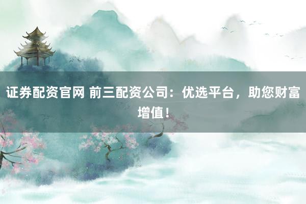 证券配资官网 前三配资公司：优选平台，助您财富增值！