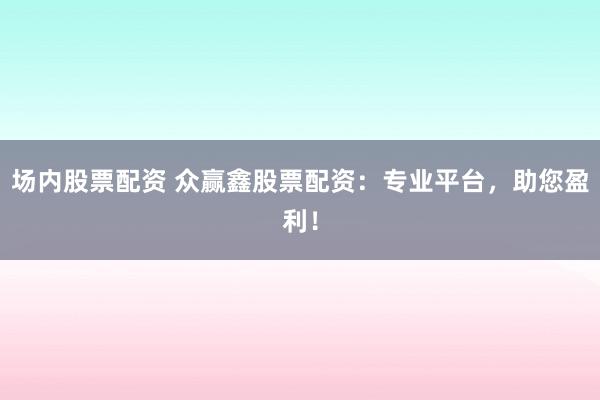 场内股票配资 众赢鑫股票配资：专业平台，助您盈利！